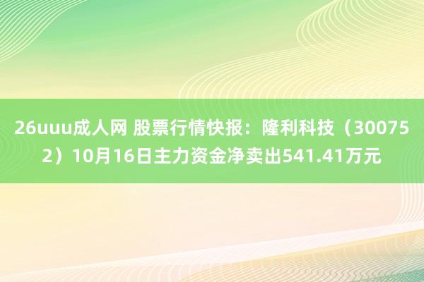 26uuu成人网 股票行情快报：隆利科技（300752）10月16日主力资金净卖出541.41万元