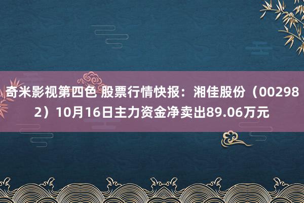 奇米影视第四色 股票行情快报：湘佳股份（002982）10月16日主力资金净卖出89.06万元