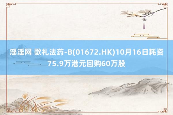 淫淫网 歌礼法药-B(01672.HK)10月16日耗资75.9万港元回购60万股