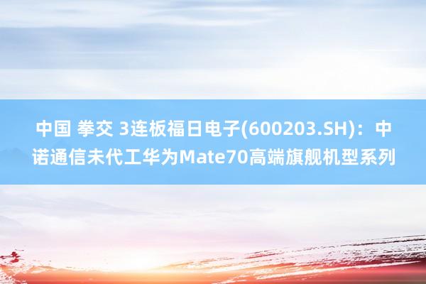 中国 拳交 3连板福日电子(600203.SH)：中诺通信未代工华为Mate70高端旗舰机型系列