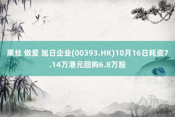 黑丝 做爱 旭日企业(00393.HK)10月16日耗资7.14万港元回购6.8万股