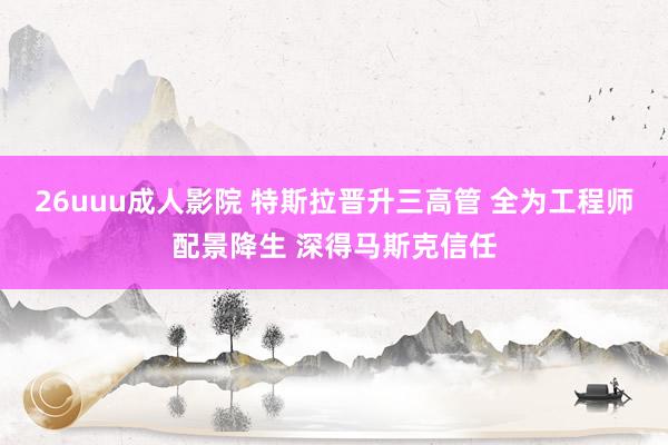 26uuu成人影院 特斯拉晋升三高管 全为工程师配景降生 深得马斯克信任