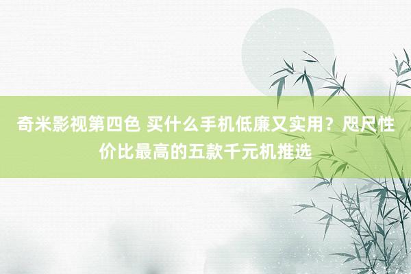 奇米影视第四色 买什么手机低廉又实用？咫尺性价比最高的五款千元机推选