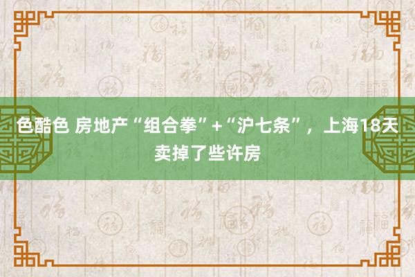 色酷色 房地产“组合拳”+“沪七条”，上海18天卖掉了些许房