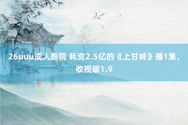 26uuu成人影院 耗资2.5亿的《上甘岭》播1集，收视破1.9