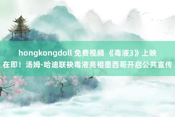 hongkongdoll 免费视频 《毒液3》上映在即！汤姆·哈迪联袂毒液亮相墨西哥开启公共宣传