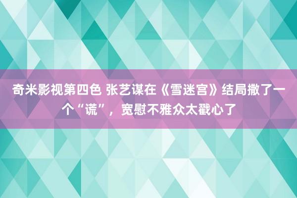 奇米影视第四色 张艺谋在《雪迷宫》结局撒了一个“谎”，宽慰不雅众太戳心了