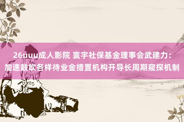 26uuu成人影院 寰宇社保基金理事会武建力：加速鼓吹各样待业金措置机构开导长周期窥探机制