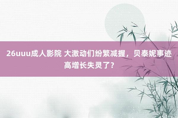 26uuu成人影院 大激动们纷繁减握，贝泰妮事迹高增长失灵了？