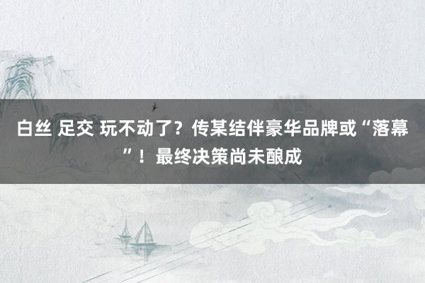 白丝 足交 玩不动了？传某结伴豪华品牌或“落幕”！最终决策尚未酿成