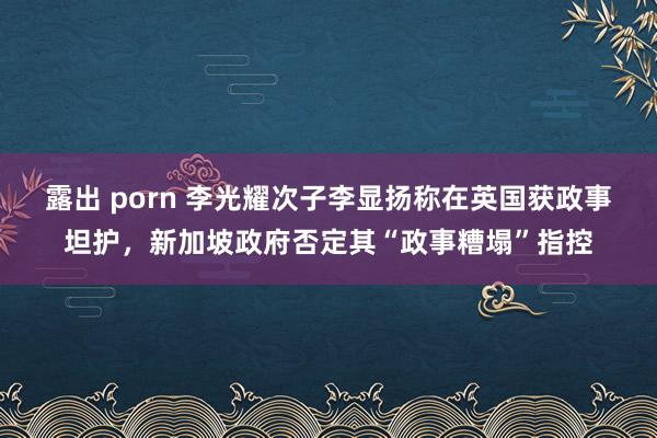 露出 porn 李光耀次子李显扬称在英国获政事坦护，新加坡政府否定其“政事糟塌”指控