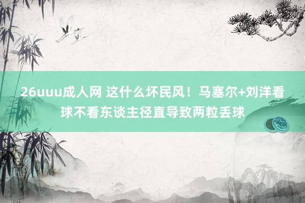 26uuu成人网 这什么坏民风！马塞尔+刘洋看球不看东谈主径直导致两粒丢球