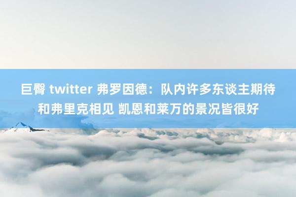 巨臀 twitter 弗罗因德：队内许多东谈主期待和弗里克相见 凯恩和莱万的景况皆很好