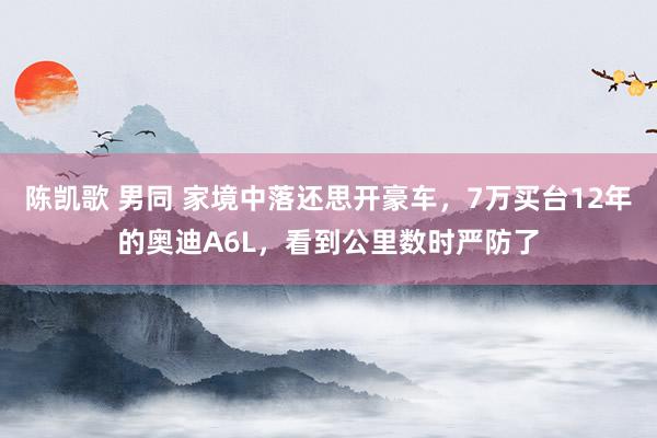 陈凯歌 男同 家境中落还思开豪车，7万买台12年的奥迪A6L，看到公里数时严防了