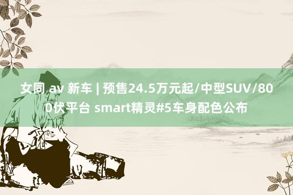 女同 av 新车 | 预售24.5万元起/中型SUV/800伏平台 smart精灵#5车身配色公布