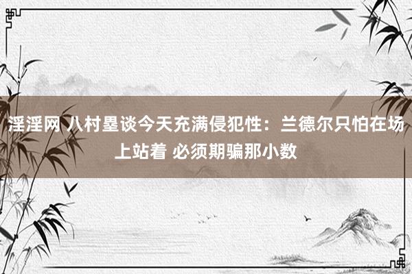 淫淫网 八村塁谈今天充满侵犯性：兰德尔只怕在场上站着 必须期骗那小数