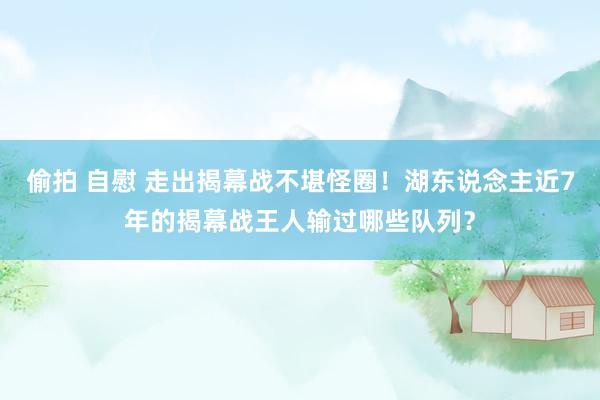 偷拍 自慰 走出揭幕战不堪怪圈！湖东说念主近7年的揭幕战王人输过哪些队列？