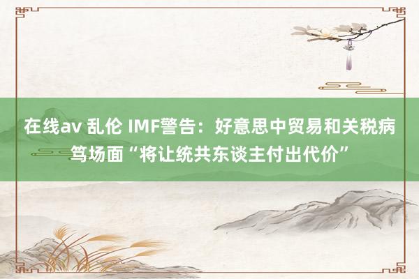 在线av 乱伦 IMF警告：好意思中贸易和关税病笃场面“将让统共东谈主付出代价”