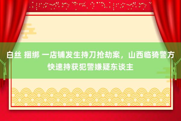 白丝 捆绑 一店铺发生持刀抢劫案，山西临猗警方快速持获犯警嫌疑东谈主