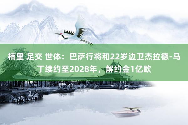 楠里 足交 世体：巴萨行将和22岁边卫杰拉德-马丁续约至2028年，解约金1亿欧