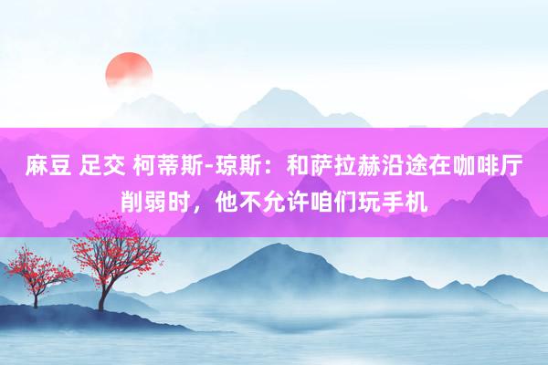 麻豆 足交 柯蒂斯-琼斯：和萨拉赫沿途在咖啡厅削弱时，他不允许咱们玩手机