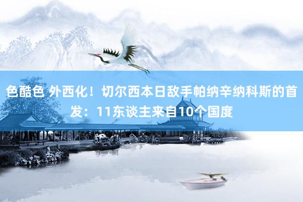 色酷色 外西化！切尔西本日敌手帕纳辛纳科斯的首发：11东谈主来自10个国度