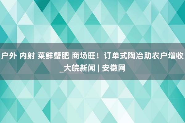 户外 内射 菜鲜蟹肥 商场旺！订单式陶冶助农户增收_大皖新闻 | 安徽网