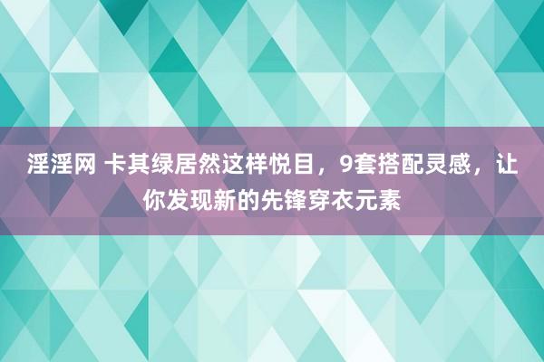 淫淫网 卡其绿居然这样悦目，9套搭配灵感，让你发现新的先锋穿衣元素