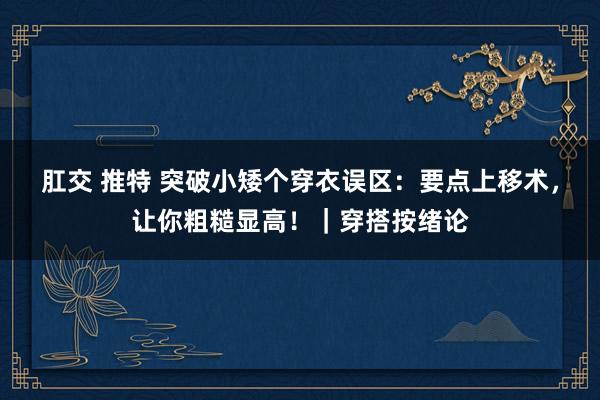 肛交 推特 突破小矮个穿衣误区：要点上移术，让你粗糙显高！｜穿搭按绪论