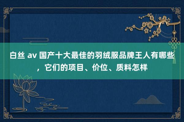 白丝 av 国产十大最佳的羽绒服品牌王人有哪些，它们的项目、价位、质料怎样