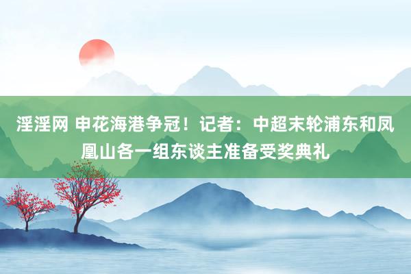 淫淫网 申花海港争冠！记者：中超末轮浦东和凤凰山各一组东谈主准备受奖典礼