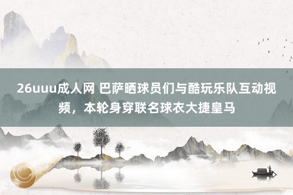 26uuu成人网 巴萨晒球员们与酷玩乐队互动视频，本轮身穿联名球衣大捷皇马