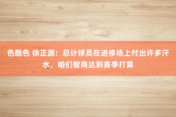 色酷色 徐正源：总计球员在进修场上付出许多汗水，咱们智商达到赛季打算