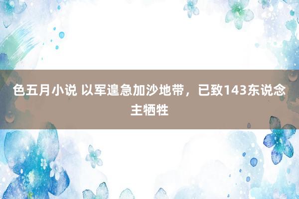 色五月小说 以军遑急加沙地带，已致143东说念主牺牲