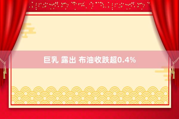 巨乳 露出 布油收跌超0.4%