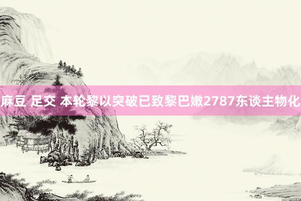 麻豆 足交 本轮黎以突破已致黎巴嫩2787东谈主物化