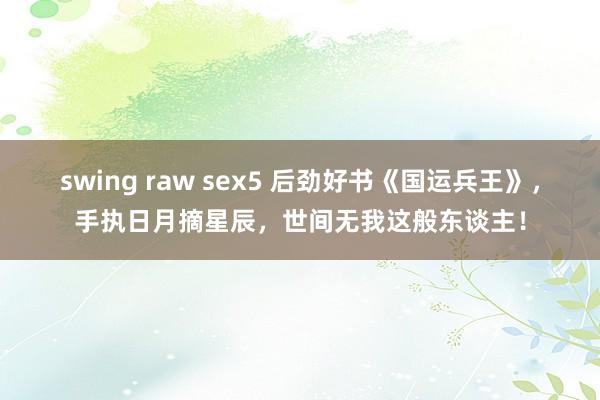 swing raw sex5 后劲好书《国运兵王》，手执日月摘星辰，世间无我这般东谈主！