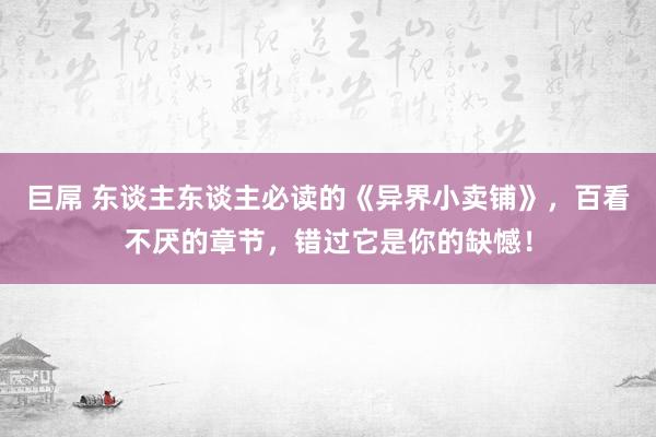 巨屌 东谈主东谈主必读的《异界小卖铺》，百看不厌的章节，错过它是你的缺憾！