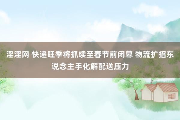 淫淫网 快递旺季将抓续至春节前闭幕 物流扩招东说念主手化解配送压力