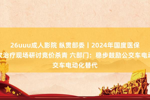 26uuu成人影院 纵贯部委丨2024年国度医保药品目次治疗现场研讨竞价杀青 六部门：稳步鼓励公交车电动化替代