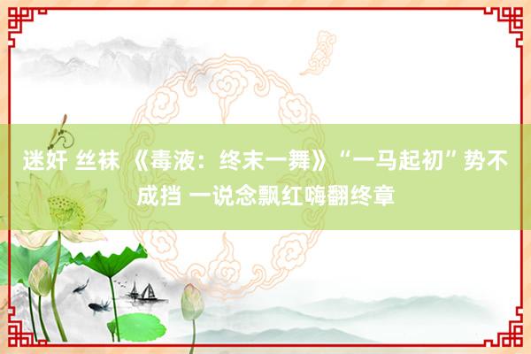 迷奸 丝袜 《毒液：终末一舞》“一马起初”势不成挡 一说念飘红嗨翻终章