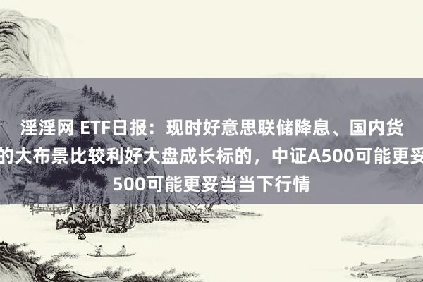 淫淫网 ETF日报：现时好意思联储降息、国内货币计谋发力的大布景比较利好大盘成长标的，中证A500可能更妥当当下行情