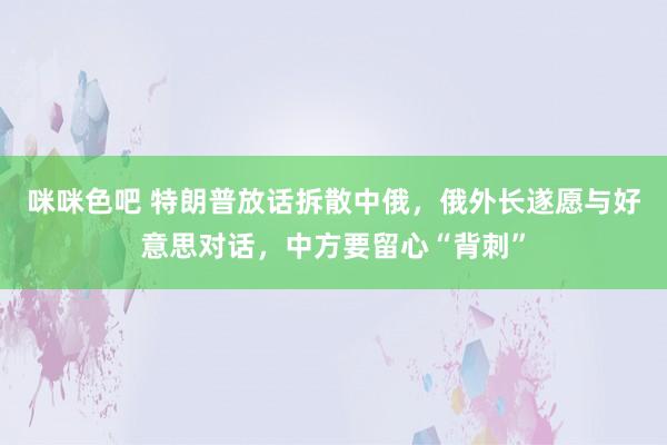 咪咪色吧 特朗普放话拆散中俄，俄外长遂愿与好意思对话，中方要留心“背刺”