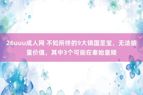 26uuu成人网 不知所终的9大镇国至宝，无法掂量价值，其中3个可能在秦始皇陵