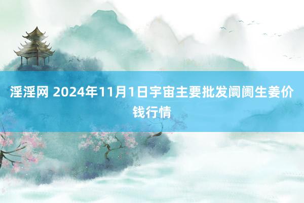 淫淫网 2024年11月1日宇宙主要批发阛阓生姜价钱行情