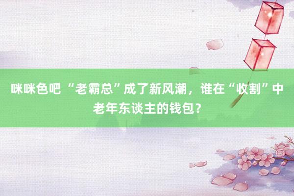 咪咪色吧 “老霸总”成了新风潮，谁在“收割”中老年东谈主的钱包？