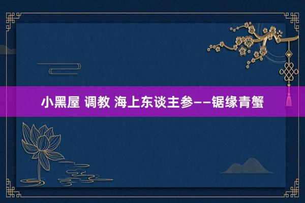 小黑屋 调教 海上东谈主参——锯缘青蟹