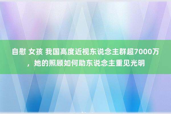 自慰 女孩 我国高度近视东说念主群超7000万，她的照顾如何助东说念主重见光明