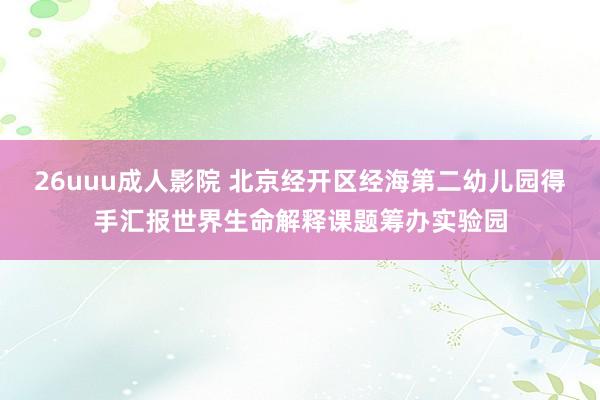 26uuu成人影院 北京经开区经海第二幼儿园得手汇报世界生命解释课题筹办实验园