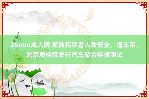 26uuu成人网 聚焦耗尽者人命安全，懂车帝、北京质检院举行汽车聚合碰撞测试